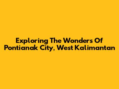 Exploring The Wonders Of Pontianak City, West Kalimantan