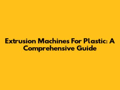 Extrusion Machines For Plastic: A Comprehensive Guide