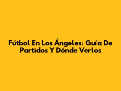 Fútbol En Los Ángeles: Guía De Partidos Y Dónde Verlos