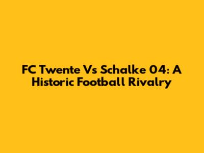 FC Twente Vs Schalke 04: A Historic Football Rivalry