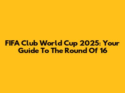 FIFA Club World Cup 2025: Your Guide To The Round Of 16