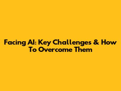 Facing AI: Key Challenges & How To Overcome Them