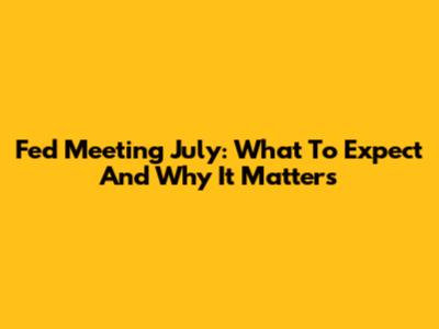 Fed Meeting July: What To Expect And Why It Matters