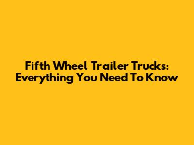 Fifth Wheel Trailer Trucks: Everything You Need To Know