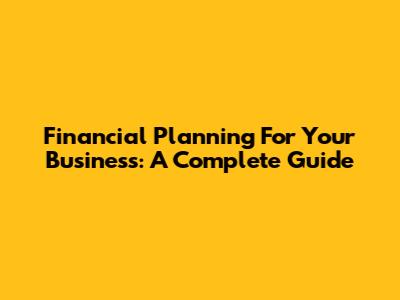 Financial Planning For Your Business: A Complete Guide