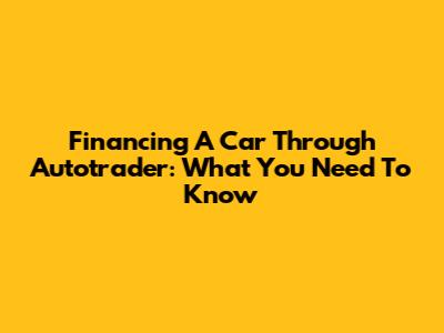 Financing A Car Through Autotrader: What You Need To Know