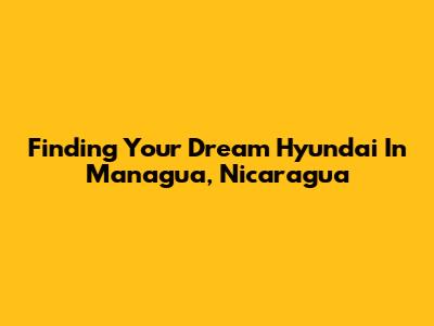 Finding Your Dream Hyundai In Managua, Nicaragua