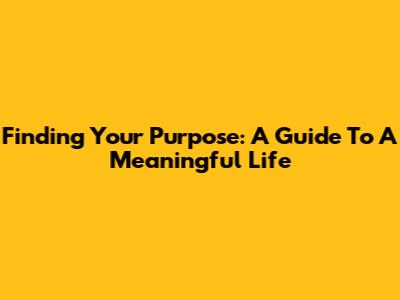 Finding Your Purpose: A Guide To A Meaningful Life