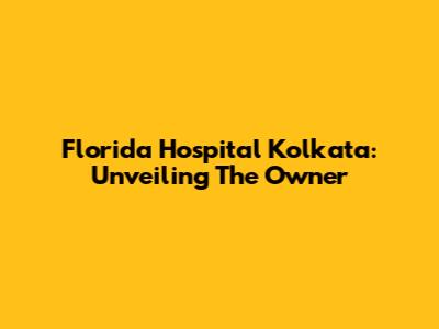 Florida Hospital Kolkata: Unveiling The Owner