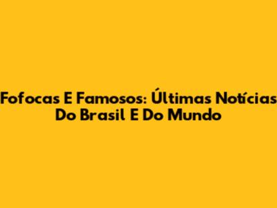 Fofocas E Famosos: Últimas Notícias Do Brasil E Do Mundo