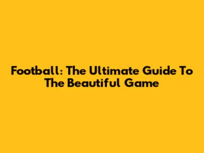 Football: The Ultimate Guide To The Beautiful Game