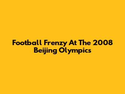 Football Frenzy At The 2008 Beijing Olympics