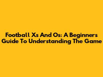 Football X's And O's: A Beginner's Guide To Understanding The Game