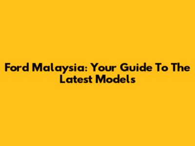 Ford Malaysia: Your Guide To The Latest Models