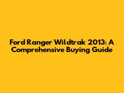 Ford Ranger Wildtrak 2013: A Comprehensive Buying Guide