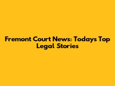 Fremont Court News: Today's Top Legal Stories