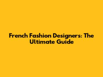 French Fashion Designers: The Ultimate Guide