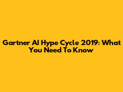 Gartner AI Hype Cycle 2019: What You Need To Know