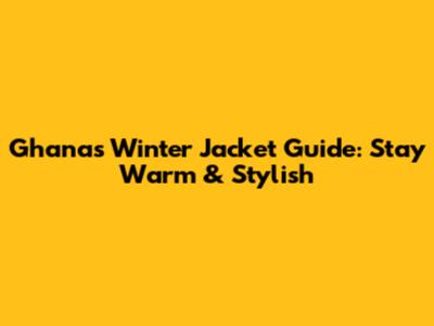 Ghana's Winter Jacket Guide: Stay Warm & Stylish