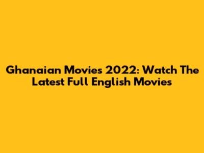 Ghanaian Movies 2022: Watch The Latest Full English Movies