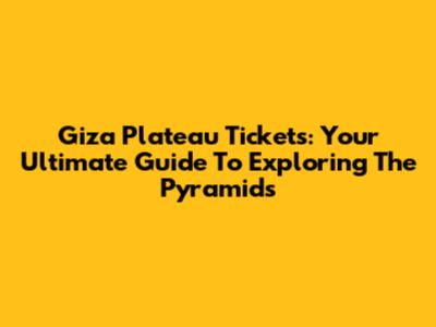 Giza Plateau Tickets: Your Ultimate Guide To Exploring The Pyramids