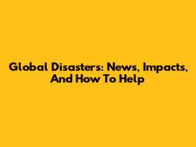 Global Disasters: News, Impacts, And How To Help