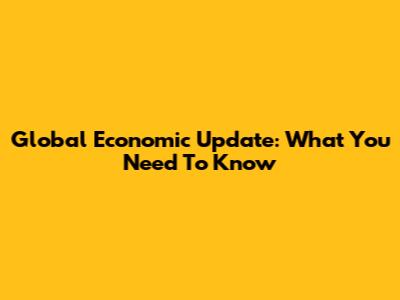 Global Economic Update: What You Need To Know