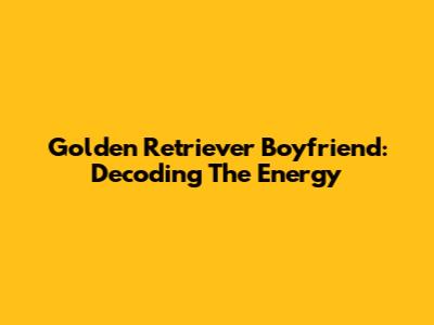 Golden Retriever Boyfriend: Decoding The Energy