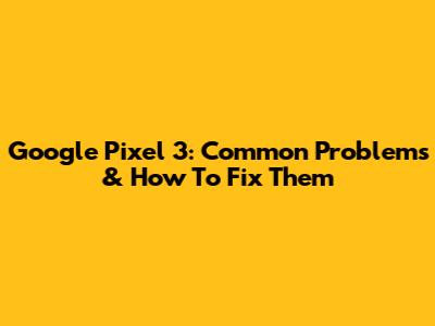 Google Pixel 3: Common Problems & How To Fix Them