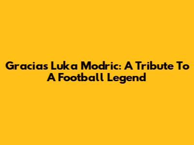 Gracias Luka Modric: A Tribute To A Football Legend