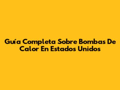 Guía Completa Sobre Bombas De Calor En Estados Unidos