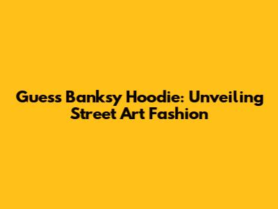 Guess Banksy Hoodie: Unveiling Street Art Fashion