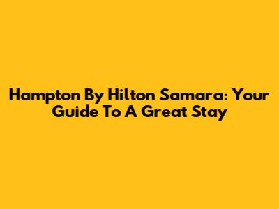 Hampton By Hilton Samara: Your Guide To A Great Stay
