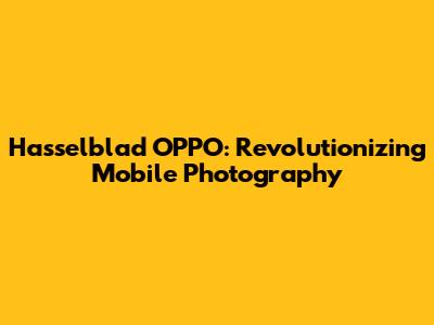 Hasselblad OPPO: Revolutionizing Mobile Photography