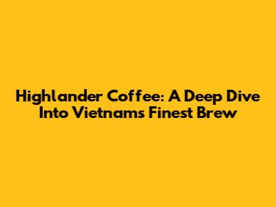 Highlander Coffee: A Deep Dive Into Vietnam's Finest Brew