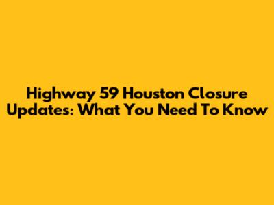 Highway 59 Houston Closure Updates: What You Need To Know
