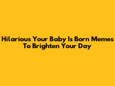 Hilarious 'Your Baby Is Born' Memes To Brighten Your Day