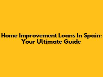 Home Improvement Loans In Spain: Your Ultimate Guide
