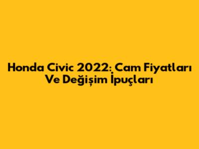 Honda Civic 2022: Cam Fiyatları Ve Değişim İpuçları