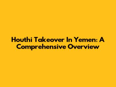 Houthi Takeover In Yemen: A Comprehensive Overview