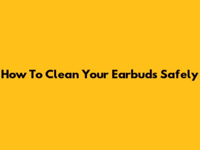 How To Clean Your Earbuds Safely