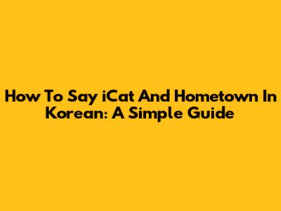 How To Say 'iCat' And 'Hometown' In Korean: A Simple Guide