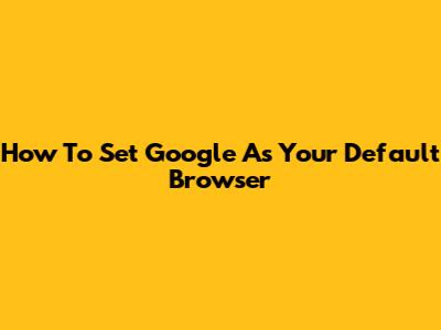 How To Set Google As Your Default Browser
