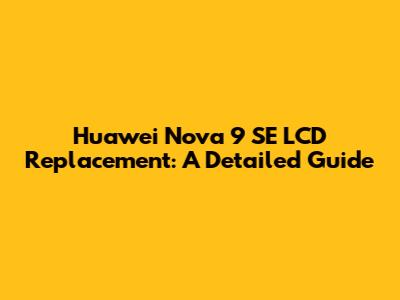 Huawei Nova 9 SE LCD Replacement: A Detailed Guide