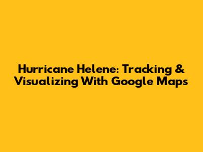 Hurricane Helene: Tracking & Visualizing With Google Maps