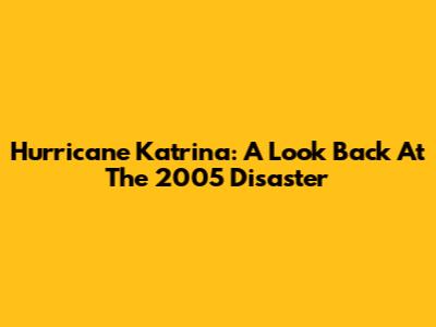 Hurricane Katrina: A Look Back At The 2005 Disaster