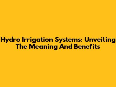 Hydro Irrigation Systems: Unveiling The Meaning And Benefits