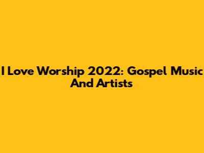 I Love Worship 2022: Gospel Music And Artists