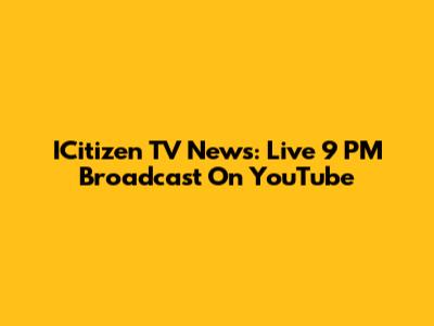 ICitizen TV News: Live 9 PM Broadcast On YouTube