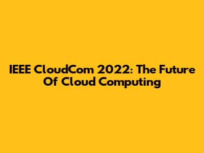 IEEE CloudCom 2022: The Future Of Cloud Computing